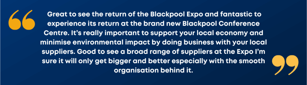Image show a customer testimonials which reads: Great to see the return of the Blackpool Expo and fantastic to experience its return at the brand new Blackpool Conference Centre. It’s really important to support your local economy and minimise environmental impact by doing business with your local suppliers. Good to see a broad range of suppliers at the Expo I’m sure it will only get bigger and better especially with the smooth organisation behind it.